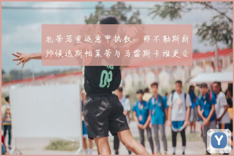孔蒂若重返意甲执教,那不勒斯新帅候选斯帕莱蒂与马雷斯卡谁更合适?