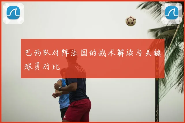 巴西队对阵法国的战术解读与关键球员对比