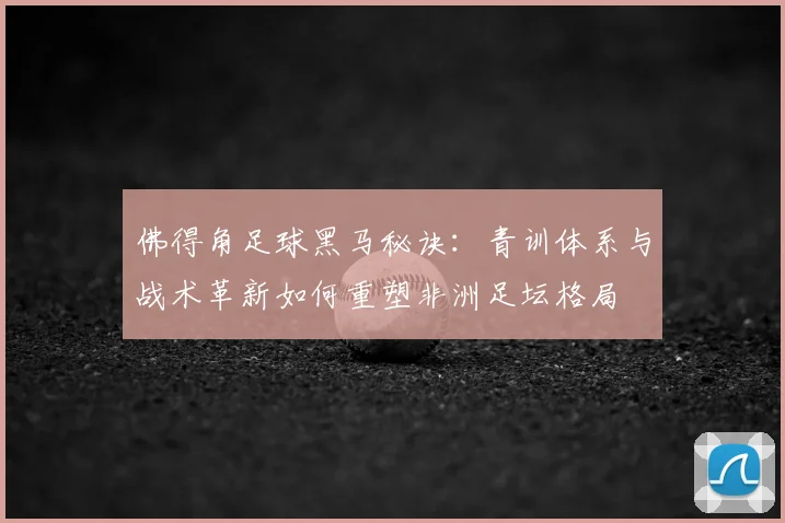 佛得角足球黑马秘诀:青训体系与战术革新如何重塑非洲足坛格局