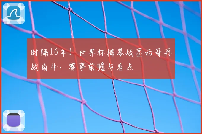 时隔16年！世界杯揭幕战墨西哥再战南非，赛事前瞻与看点