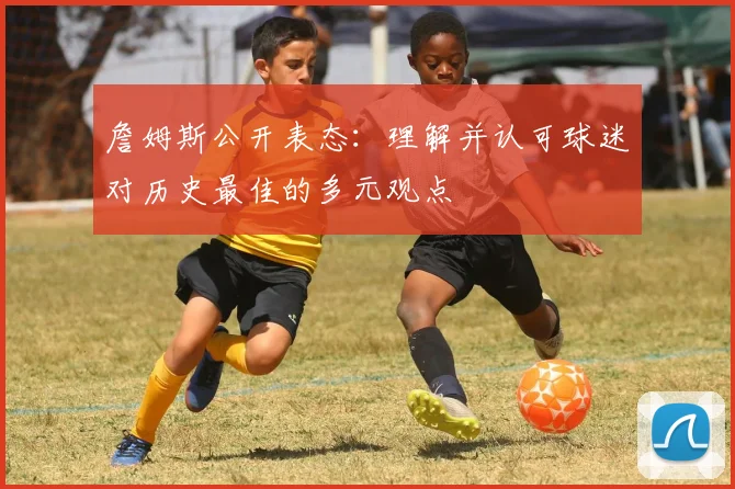 詹姆斯公开表态：理解并认可球迷对历史最佳的多元观点