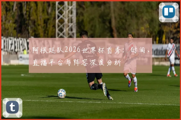 阿根廷队2026世界杯首秀：时间、直播平台与阵容深度分析