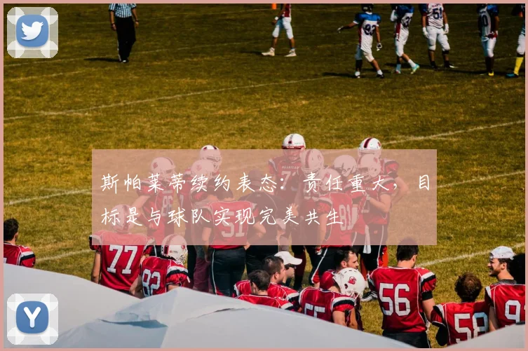 斯帕莱蒂续约表态：责任重大，目标是与球队实现完美共生