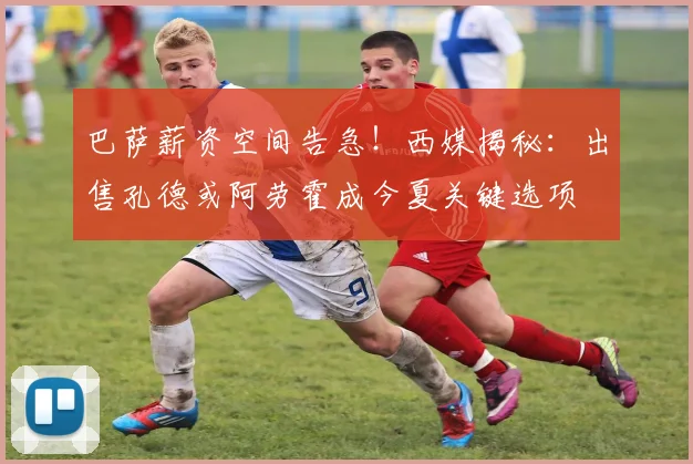 巴萨薪资空间告急!西媒揭秘:出售孔德或阿劳霍成今夏关键选项
